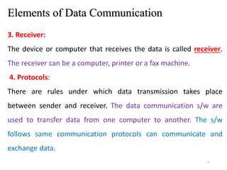 6
Elements of Data Communication
3. Receiver:
The device or computer that receives the data is called receiver.
The receiver can be a computer, printer or a fax machine.
4. Protocols:
There are rules under which data transmission takes place
between sender and receiver. The data communication s/w are
used to transfer data from one computer to another. The s/w
follows same communication protocols can communicate and
exchange data.
 