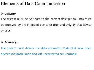 7
Elements of Data Communication
 Delivery.
The system must deliver data to the correct destination. Data must
be received by the intended device or user and only by that device
or user.
 Accuracy.
The system must deliver the data accurately. Data that have been
altered in transmission and left uncorrected are unusable.
 
