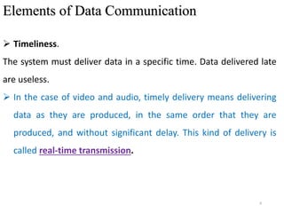 8
Elements of Data Communication
 Timeliness.
The system must deliver data in a specific time. Data delivered late
are useless.
 In the case of video and audio, timely delivery means delivering
data as they are produced, in the same order that they are
produced, and without significant delay. This kind of delivery is
called real-time transmission.
 