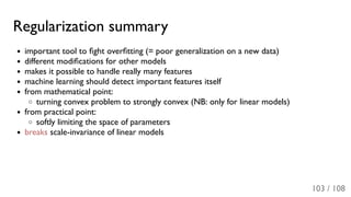 Regularization summary
important tool to ﬁght overﬁtting (= poor generalization on a new data)
different modiﬁcations for other models
makes it possible to handle really many features
machine learning should detect important features itself
from mathematical point:
turning convex problem to strongly convex (NB: only for linear models)
from practical point:
softly limiting the space of parameters
breaks scale-invariance of linear models
103 / 108
 