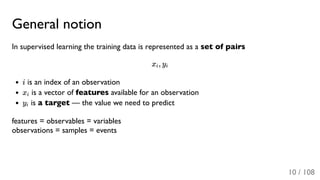 General notion
In supervised learning the training data is represented as a set of pairs
x , y
i is an index of an observation
x is a vector of features available for an observation
y is a target — the value we need to predict
features = observables = variables
observations = samples = events
i i
i
i
10 / 108
 