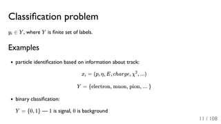 Classiﬁcation problem
y ∈ Y , where Y is ﬁnite set of labels.
Examples
particle identiﬁcation based on information about track:
x = (p, η, E, charge, χ , ...)
Y = {electron, muon, pion, ... }
binary classiﬁcation:
Y = {0, 1} — 1 is signal, 0 is background
i
i
2
11 / 108
 
