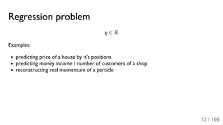 Regression problem
y ∈ R
Examples:
predicting price of a house by it's positions
predicting money income / number of customers of a shop
reconstructing real momentum of a particle
12 / 108
 