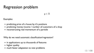 Regression problem
y ∈ R
Examples:
predicting price of a house by it's positions
predicting money income / number of customers of a shop
reconstructing real momentum of a particle
Why do we need automatic classiﬁcation/regression?
in applications up to thousands of features
higher quality
much faster adaptation to new problems
13 / 108
 