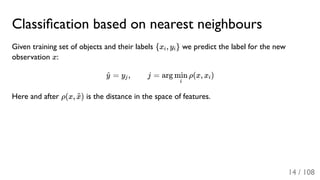 Classiﬁcation based on nearest neighbours
Given training set of objects and their labels {x , y } we predict the label for the new
observation x:
= y , j = arg ρ(x, x )
Here and after ρ(x, ) is the distance in the space of features.
i i
y^ j
i
min i
x~
14 / 108
 