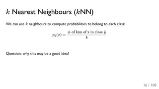k Nearest Neighbours (kNN)
We can use k neighbours to compute probabilities to belong to each class:
p (x) =
Question: why this may be a good idea?
y~
k
# of knn of x in class y~
16 / 108
 