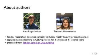 About authors
Alex Rogozhnikov Tatiana Likhomanenko
Yandex researchers (internet-company in Russia, mostly known for search engine)
applying machine learning in CERN projects for 3 (Alex) and 4 (Tatiana) years
graduated from Yandex School of Data Analysis
1 / 108
 