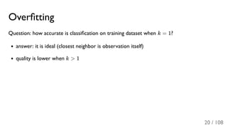 Overﬁtting
Question: how accurate is classiﬁcation on training dataset when k = 1?
answer: it is ideal (closest neighbor is observation itself)
quality is lower when k > 1
20 / 108
 