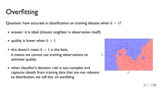 Overﬁtting
Question: how accurate is classiﬁcation on training dataset when k = 1?
answer: it is ideal (closest neighbor is observation itself)
quality is lower when k > 1
this doesn't mean k = 1 is the best,
it means we cannot use training observations to
estimate quality
when classiﬁer's decision rule is too complex and
captures details from training data that are not relevant
to distribution, we call this an overﬁtting
21 / 108
 