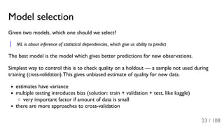 Model selection
Given two models, which one should we select?
ML is about inference of statistical dependencies, which give us ability to predict
The best model is the model which gives better predictions for new observations.
Simplest way to control this is to check quality on a holdout — a sample not used during
training (cross-validation).This gives unbiased estimate of quality for new data.
estimates have variance
multiple testing introduces bias (solution: train + validation + test, like kaggle)
very important factor if amount of data is small
there are more approaches to cross-validation
23 / 108
 