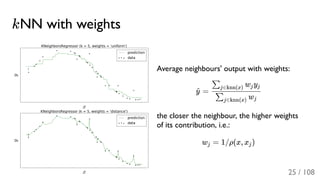 kNN with weights
Average neighbours' output with weights:
=
the closer the neighbour, the higher weights
of its contribution, i.e.:
w = 1/ρ(x, x )
y^
w∑j∈knn(x) j
w y∑j∈knn(x) j j
j j
25 / 108
 