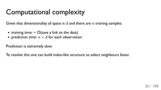 Computational complexity
Given that dimensionality of space is d and there are n training samples:
training time: ~ O(save a link to the data)
prediction time: n × d for each observation
Prediction is extremely slow.
To resolve this one can build index-like structure to select neighbours faster.
26 / 108
 