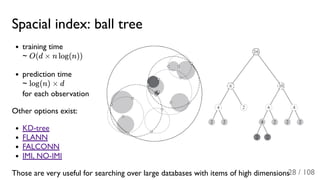 Spacial index: ball tree
training time
~ O(d × n log(n))
prediction time
~ log(n) × d
for each observation
Other options exist:
KD-tree
FLANN
FALCONN
IMI, NO-IMI
Those are very useful for searching over large databases with items of high dimensions28 / 108
 