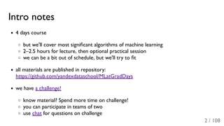 Intro notes
4 days course
but we'll cover most signiﬁcant algorithms of machine learning
2–2.5 hours for lecture, then optional practical session
we can be a bit out of schedule, but we'll try to ﬁt
all materials are published in repository:
https://github.com/yandexdataschool/MLatGradDays
we have a challenge!
know material? Spend more time on challenge!
you can participate in teams of two
use chat for questions on challenge
2 / 108
 