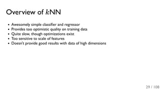 Overview of kNN
Awesomely simple classiﬁer and regressor
Provides too optimistic quality on training data
Quite slow, though optimizations exist
Too sensitive to scale of features
Doesn't provide good results with data of high dimensions
29 / 108
 