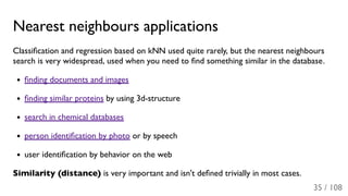 Nearest neighbours applications
Classiﬁcation and regression based on kNN used quite rarely, but the nearest neighbours
search is very widespread, used when you need to ﬁnd something similar in the database.
ﬁnding documents and images
ﬁnding similar proteins by using 3d-structure
search in chemical databases
person identiﬁcation by photo or by speech
user identiﬁcation by behavior on the web
Similarity (distance) is very important and isn't deﬁned trivially in most cases.
35 / 108
 