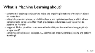 What is Machine Learning about?
a method of teaching computers to make and improve predictions or behaviors based
on some data?
a ﬁeld of computer science, probability theory, and optimization theory which allows
complex tasks to be solved for which a logical/procedural approach would not be
possible or feasible?
a type of AI that provides computers with the ability to learn without being explicitly
programmed?
somewhat in between of statistics, AI, optimization theory, signal processing and pattern
matching?
3 / 108
 