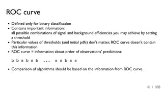 ROC curve
Deﬁned only for binary classiﬁcation
Contains important information:
all possible combinations of signal and background efﬁciencies you may achieve by setting
a threshold
Particular values of thresholds (and initial pdfs) don't matter, ROC curve doesn't contain
this information
ROC curve = information about order of observations' predictions:
b b s b s b ... s s b s s
Comparison of algorithms should be based on the information from ROC curve.
41 / 108
 