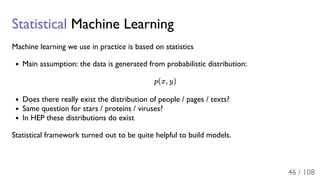 Statistical Machine Learning
Machine learning we use in practice is based on statistics
Main assumption: the data is generated from probabilistic distribution:
p(x, y)
Does there really exist the distribution of people / pages / texts?
Same question for stars / proteins / viruses?
In HEP these distributions do exist
Statistical framework turned out to be quite helpful to build models.
46 / 108
 