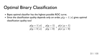Optimal Binary Classiﬁcation
Bayes optimal classiﬁer has the highest possible ROC curve.
Since the classiﬁcation quality depends only on order, p(y = 1 ∣ x) gives optimal
classiﬁcation quality too!
= ×
p(y = 0 ∣ x)
p(y = 1 ∣ x)
p(y = 0)
p(y = 1)
p(x ∣ y = 0)
p(x ∣ y = 1)
50 / 108
 