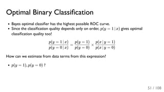 Optimal Binary Classiﬁcation
Bayes optimal classiﬁer has the highest possible ROC curve.
Since the classiﬁcation quality depends only on order, p(y = 1 ∣ x) gives optimal
classiﬁcation quality too!
= ×
How can we estimate from data terms from this expression?
p(y = 1), p(y = 0) ?
p(y = 0 ∣ x)
p(y = 1 ∣ x)
p(y = 0)
p(y = 1)
p(x ∣ y = 0)
p(x ∣ y = 1)
51 / 108
 