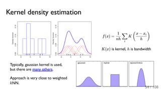 Kernel density estimation
f(x) = K
K(x) is kernel, h is bandwidth
Typically, gaussian kernel is used,
but there are many others.
Approach is very close to weighted
kNN.
nh
1
i
∑ (
h
x − xi
)
54 / 108
 