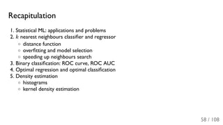 Recapitulation
1. Statistical ML: applications and problems
2. k nearest neighbours classiﬁer and regressor
distance function
overﬁtting and model selection
speeding up neighbours search
3. Binary classiﬁcation: ROC curve, ROC AUC
4. Optimal regression and optimal classiﬁcation
5. Density estimation
histograms
kernel density estimation
58 / 108
 