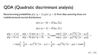 QDA (Quadratic discriminant analysis)
Reconstructing probabilities p(x ∣ y = 1), p(x ∣ y = 0) from data, assuming those are
multidimensional normal distributions:
p(x ∣ y = 0) ∼ N(μ , Σ )
p(x ∣ y = 1) ∼ N(μ , Σ )
= = const =
= exp − (x − μ ) Σ (x − μ ) + (x − μ ) Σ (x − μ ) + const
0 0
1 1
p(y = 0 ∣ x)
p(y = 1 ∣ x)
p(y = 0)
p(y = 1)
p(x ∣ y = 0)
p(x ∣ y = 1)
n0
n1
exp − (x − μ ) Σ (x − μ )( 2
1
0
T
0
−1
0 )
exp − (x − μ ) Σ (x − μ )( 2
1
1
T
1
−1
1 )
(
2
1
1
T
1
−1
1
2
1
0
T
0
−1
0 )
60 / 108
 