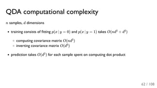QDA computational complexity
n samples, d dimensions
training consists of ﬁtting p(x ∣ y = 0) and p(x ∣ y = 1) takes O(nd + d )
computing covariance matrix O(nd )
inverting covariance matrix O(d )
prediction takes O(d ) for each sample spent on computing dot product
2 3
2
3
2
62 / 108
 