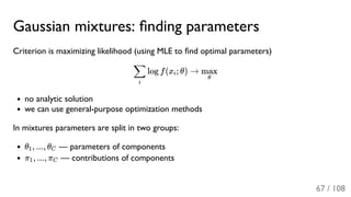 Gaussian mixtures: ﬁnding parameters
Criterion is maximizing likelihood (using MLE to ﬁnd optimal parameters)
log f(x ; θ) →
no analytic solution
we can use general-purpose optimization methods
In mixtures parameters are split in two groups:
θ , ..., θ — parameters of components
π , ..., π — contributions of components
i
∑ i
θ
max
1 C
1 C
67 / 108
 