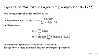 Expectation-Maximization algorithm [Dempster et al., 1977]
Idea: introduce set of hidden variables π (x)
Expectation: π (x) = p(x ∈ c) =
Maximization:
Maximization step is trivial for Gaussian distributions.
EM-algorithm is more stable and has good convergence properties.
c
c
π f (x; θ )∑c~ c~ c~ c~
π f (x; θ )c c c
πc
θc
= π (x )
i
∑ c i
= arg π (x ) log f (x , θ )
θ
max
i
∑ c i c i c
68 / 108
 