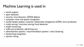 Machine Learning is used in
search engines
spam detection
security: virus detection, DDOS defense
computer vision and speech recognition
market basket analysis, customer relationship management (CRM), churn prediction
credit scoring / insurance scoring, fraud detection
health monitoring
trafﬁc jam prediction, self-driving cars
advertisement systems / recommendation systems / news clustering
handwriting recognition
opinion mining
6 / 108
 
