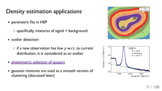 Density estimation applications
parametric ﬁts in HEP
speciﬁcally, mixtures of signal + background
outlier detection
if a new observation has low p w.r.t. to current
distribution, it is considered as an outlier
photometric selection of quasars
gaussian mixtures are used as a smooth version of
clustering (discussed later)
71 / 108
 