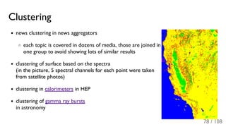 Clustering
news clustering in news aggregators
each topic is covered in dozens of media, those are joined in
one group to avoid showing lots of similar results
clustering of surface based on the spectra
(in the picture, 5 spectral channels for each point were taken
from satellite photos)
clustering in calorimeters in HEP
clustering of gamma ray bursts
in astronomy
78 / 108
 