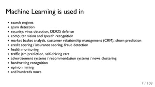 Machine Learning is used in
search engines
spam detection
security: virus detection, DDOS defense
computer vision and speech recognition
market basket analysis, customer relationship management (CRM), churn prediction
credit scoring / insurance scoring, fraud detection
health monitoring
trafﬁc jam prediction, self-driving cars
advertisement systems / recommendation systems / news clustering
handwriting recognition
opinion mining
and hundreds more
7 / 108
 