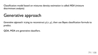 Classiﬁcation model based on mixtures density estimation is called MDA (mixture
discriminant analysis)
Generative approach
Generative approach: trying to reconstruct p(x, y), then use Bayes classiﬁcation formula to
predict.
QDA, MDA are generative classiﬁers.
79 / 108
 
