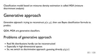 Classiﬁcation model based on mixtures density estimation is called MDA (mixture
discriminant analysis)
Generative approach
Generative approach: trying to reconstruct p(x, y), then use Bayes classiﬁcation formula to
predict.
QDA, MDA are generative classiﬁers.
Problems of generative approach
Real life distributions hardly can be reconstructed
Especially in high-dimensional spaces
So, we switch to discriminative approach: guessing directly p(y∣x)
80 / 108
 