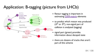 Application: B-tagging (picture from LHCb)
ﬂavour tagging is important in
estimating CKM-matrix elements
to predict which meson was produced
(B or ), non-signal part of
collision is analyzed (tagging)
signal part (green) provides
information about decayed state
there are dozens of tracks that aren't
part of this scheme
0
B¯0
84 / 108
 