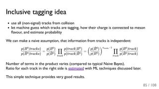 Inclusive tagging idea
use all (non-signal) tracks from collision
let machine guess which tracks are tagging, how their charge is connected to meson
ﬂavour, and estimate probability
We can make a naive assumption, that information from tracks is independent:
= =
Number of terms in the product varies (compared to typical Naive Bayes).
Ratio for each track in the right side is estimated with ML techniques discussed later.
This simple technique provides very good results.
p( ∣tracks)B¯0
p(B ∣tracks)0
p( )B¯0
p(B )0
track
∏
p(track∣ )B¯0
p(track∣B )0
(
p(B )0
p( )B¯0
)
n −1tracks
track
∏
p( ∣track)B¯0
p(B ∣track)0
85 / 108
 
