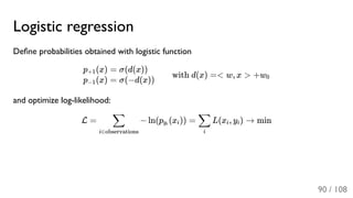 Logistic regression
Deﬁne probabilities obtained with logistic function
with d(x) =< w, x > +w
and optimize log-likelihood:
L = − ln(p (x )) = L(x , y ) → min
p (x)+1
p (x)−1
= σ(d(x))
= σ(−d(x)) 0
i∈observations
∑ yi i
i
∑ i i
90 / 108
 