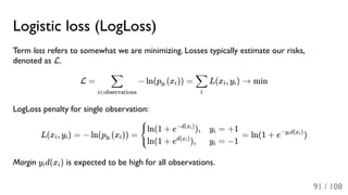 Logistic loss (LogLoss)
Term loss refers to somewhat we are minimizing. Losses typically estimate our risks,
denoted as L.
L = − ln(p (x )) = L(x , y ) → min
LogLoss penalty for single observation:
L(x , y ) = − ln(p (x )) = = ln(1 + e )
Margin y d(x ) is expected to be high for all observations.
i∈observations
∑ yi i
i
∑ i i
i i yi i {
ln(1 + e ),−d(x )i
ln(1 + e ),d(x )i
y = +1i
y = −1i
−y d(x )i i
i i
91 / 108
 