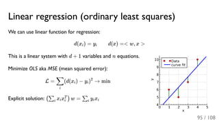 Linear regression (ordinary least squares)
We can use linear function for regression:
d(x ) = y d(x) =< w, x >
This is a linear system with d + 1 variables and n equations.
Minimize OLS aka MSE (mean squared error):
L = (d(x ) − y ) → min
Explicit solution: x x w = y x
i i
i
∑ i i
2
(∑i i i
T
) ∑i i i
95 / 108
 