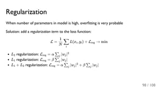 Regularization
When number of parameters in model is high, overﬁtting is very probable
Solution: add a regularization term to the loss function:
L = L(x , y ) + L → min
L regularization: L = α ∣w ∣
L regularization: L = β ∣w ∣
L + L regularization: L = α ∣w ∣ + β ∣w ∣
N
1
i
∑ i i reg
2 reg ∑j j
2
1 reg ∑j j
1 2 reg ∑j j
2
∑j j
98 / 108
 