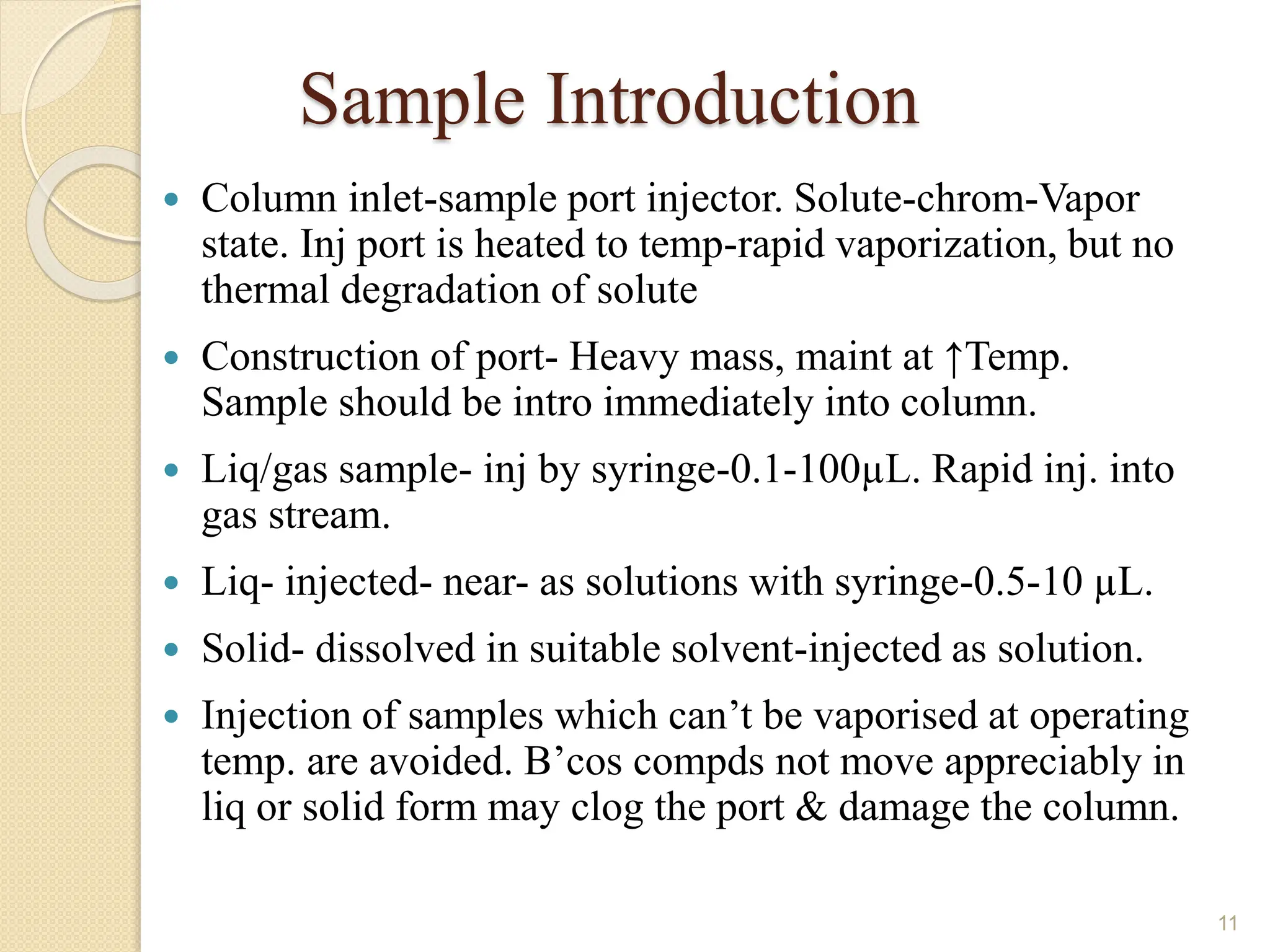Sample Introduction
 Column inlet-sample port injector. Solute-chrom-Vapor
state. Inj port is heated to temp-rapid vaporization, but no
thermal degradation of solute
 Construction of port- Heavy mass, maint at ↑Temp.
Sample should be intro immediately into column.
 Liq/gas sample- inj by syringe-0.1-100µL. Rapid inj. into
gas stream.
 Liq- injected- near- as solutions with syringe-0.5-10 µL.
 Solid- dissolved in suitable solvent-injected as solution.
 Injection of samples which can’t be vaporised at operating
temp. are avoided. B’cos compds not move appreciably in
liq or solid form may clog the port & damage the column.
11
 