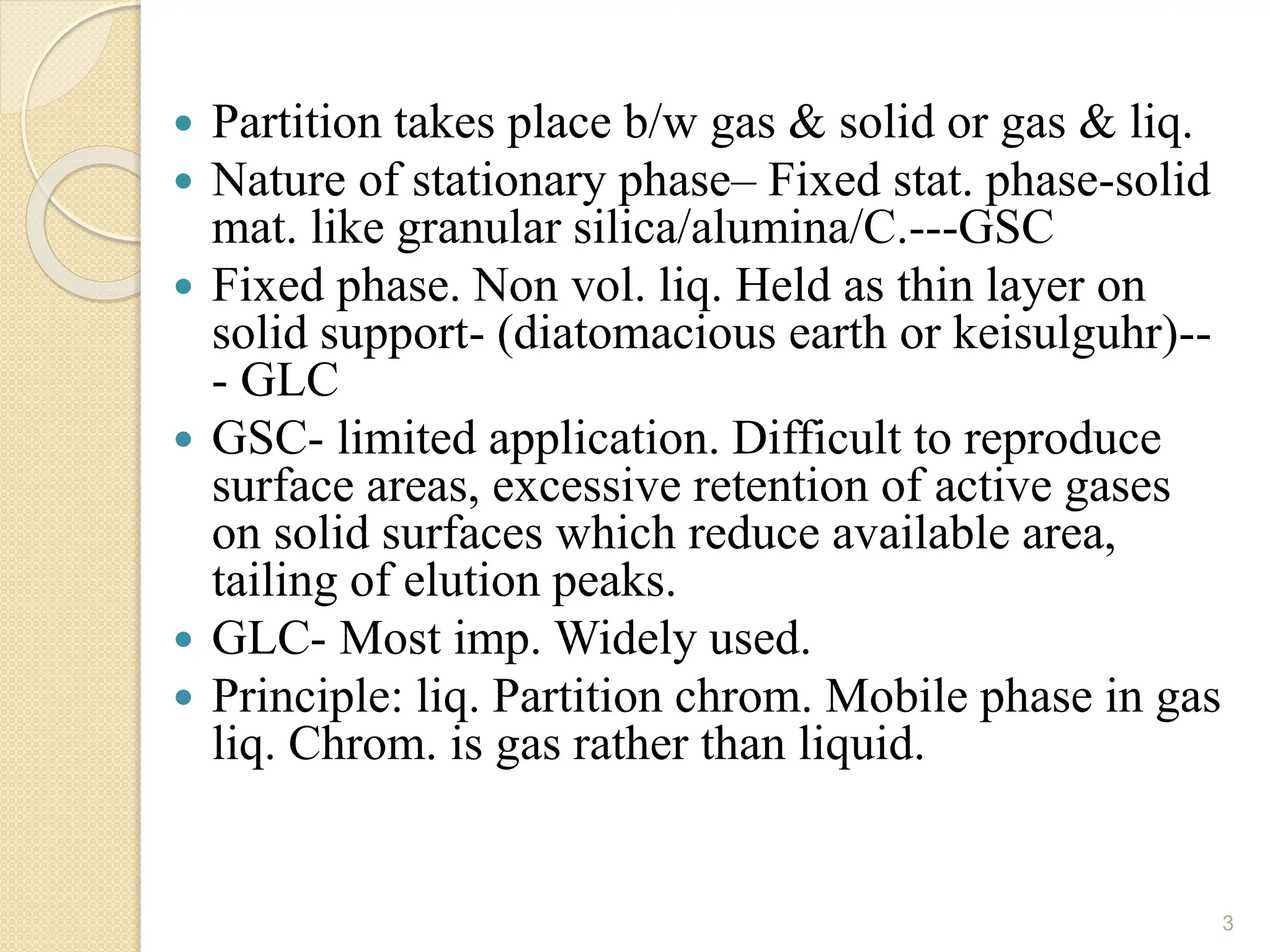  Partition takes place b/w gas & solid or gas & liq.
 Nature of stationary phase– Fixed stat. phase-solid
mat. like granular silica/alumina/C.---GSC
 Fixed phase. Non vol. liq. Held as thin layer on
solid support- (diatomacious earth or keisulguhr)--
- GLC
 GSC- limited application. Difficult to reproduce
surface areas, excessive retention of active gases
on solid surfaces which reduce available area,
tailing of elution peaks.
 GLC- Most imp. Widely used.
 Principle: liq. Partition chrom. Mobile phase in gas
liq. Chrom. is gas rather than liquid.
3
 