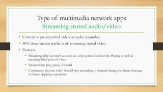 Type of multimedia network apps
Streaming stored audio/video
• Content is pre-recorded video or audio (youtube)
• 50% downstream traffic is of streaming stored video
• Features
• Streaming: play out starts as soon as some portion is received. Playing as well as
receiving later parts of video
• Interactivity: play, pause, forward
• Continuous playout: video should play according to original timing else frame freezing
or frame skipping experience
 