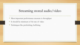 Streaming stored audio/video
• Most important performance measure is throughput
• It should be minimum of bit rate of video
• Techniques like prefetching, buffering
 