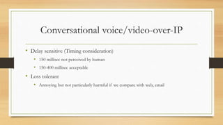 Conversational voice/video-over-IP
• Delay sensitive (Timing consideration)
• 150 millisec not perceived by human
• 150-400 millisec acceptable
• Loss tolerant
• Annoying but not particularly harmful if we compare with web, email
 