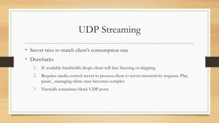 UDP Streaming
• Server tries to match client’s consumption rate
• Drawbacks
1. If available bandwidth drops client will face freezing or skipping
2. Requires media control server to process client to server interactivity requests. Play,
pause , managing client state becomes complex
3. Firewalls sometimes block UDP ports
 