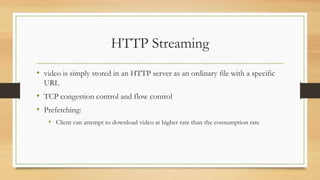 HTTP Streaming
• video is simply stored in an HTTP server as an ordinary file with a specific
URL
• TCP congestion control and flow control
• Prefetching:
• Client can attempt to download video at higher rate than the consumption rate
 
